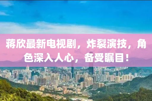 蔣欣最新電視劇，炸裂演技，角色深入人心，備受矚目！