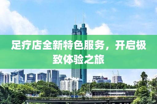 足療店全新特色服務(wù)，開(kāi)啟極致體驗(yàn)之旅