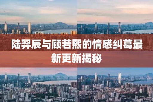 陸羿辰與顧若熙的情感糾葛最新更新揭秘