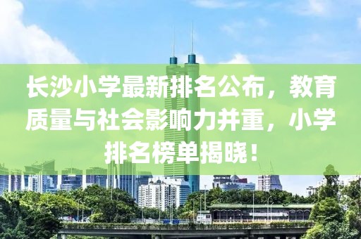 長(zhǎng)沙小學(xué)最新排名公布，教育質(zhì)量與社會(huì)影響力并重，小學(xué)排名榜單揭曉！