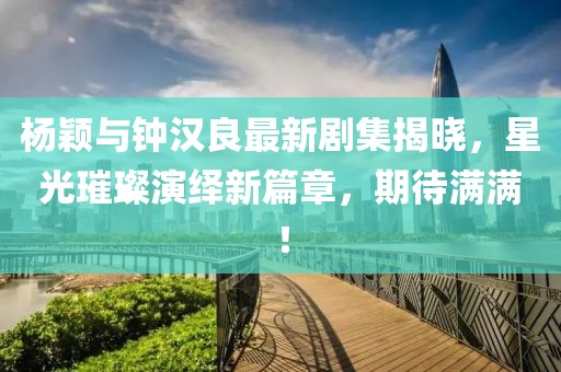 楊穎與鐘漢良最新劇集揭曉，星光璀璨演繹新篇章，期待滿滿！