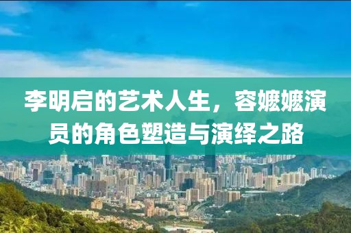 李明啟的藝術(shù)人生，容嬤嬤演員的角色塑造與演繹之路