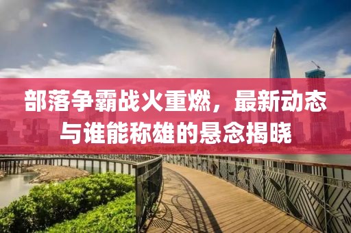部落爭(zhēng)霸戰(zhàn)火重燃，最新動(dòng)態(tài)與誰能稱雄的懸念揭曉
