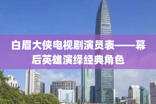 白眉大俠電視劇演員表——幕后英雄演繹經(jīng)典角色