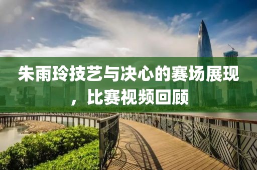 朱雨玲技藝與決心的賽場展現(xiàn)，比賽視頻回顧