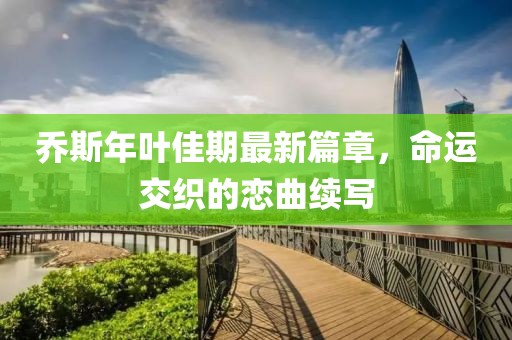 喬斯年葉佳期最新篇章，命運交織的戀曲續(xù)寫