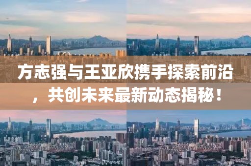 方志強(qiáng)與王亞欣攜手探索前沿，共創(chuàng)未來(lái)最新動(dòng)態(tài)揭秘！