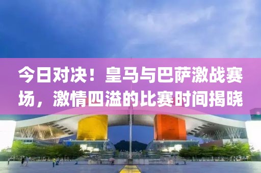 今日對決！皇馬與巴薩激戰(zhàn)賽場，激情四溢的比賽時間揭曉