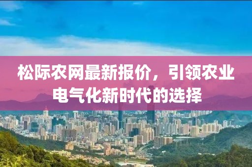 松際農(nóng)網(wǎng)最新報價，引領(lǐng)農(nóng)業(yè)電氣化新時代的選擇