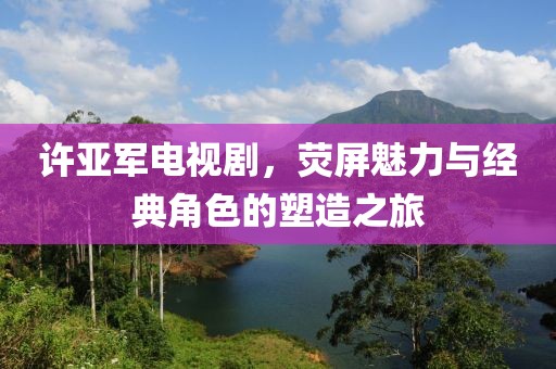 許亞軍電視劇，熒屏魅力與經(jīng)典角色的塑造之旅