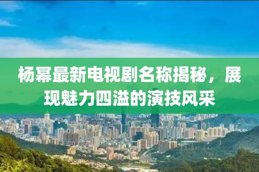 楊冪最新電視劇名稱揭秘，展現(xiàn)魅力四溢的演技風采