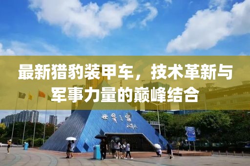 最新獵豹裝甲車，技術(shù)革新與軍事力量的巔峰結(jié)合