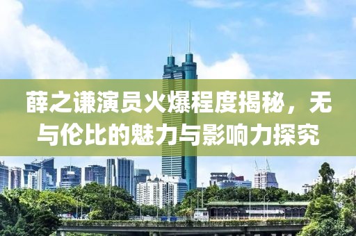 薛之謙演員火爆程度揭秘，無與倫比的魅力與影響力探究
