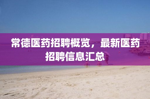 常德醫(yī)藥招聘概覽，最新醫(yī)藥招聘信息匯總