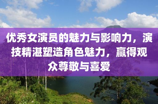 優(yōu)秀女演員的魅力與影響力，演技精湛塑造角色魅力，贏得觀眾尊敬與喜愛