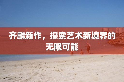 齊麟新作，探索藝術(shù)新境界的無限可能