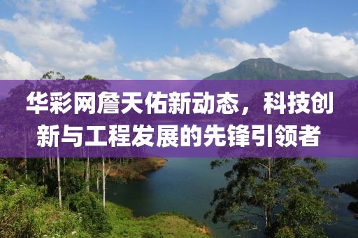 華彩網(wǎng)詹天佑新動(dòng)態(tài)，科技創(chuàng)新與工程發(fā)展的先鋒引領(lǐng)者