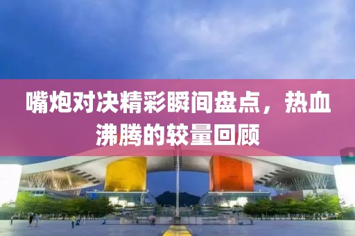 嘴炮對(duì)決精彩瞬間盤(pán)點(diǎn)，熱血沸騰的較量回顧