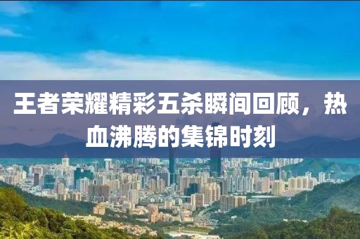 王者榮耀精彩五殺瞬間回顧，熱血沸騰的集錦時刻