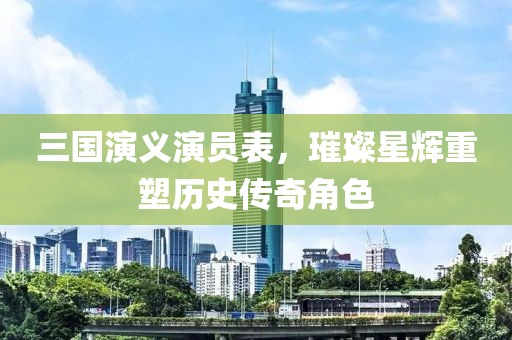 三國演義演員表，璀璨星輝重塑歷史傳奇角色