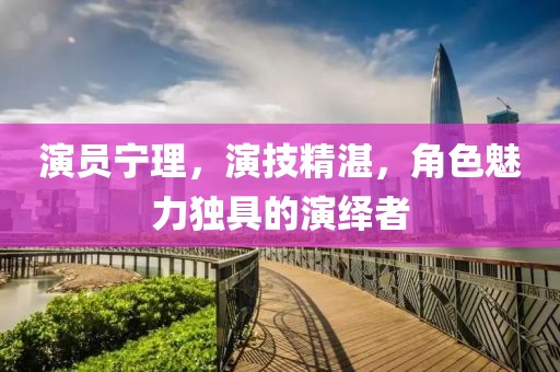 演員寧理，演技精湛，角色魅力獨(dú)具的演繹者