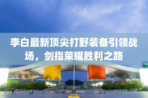 李白最新頂尖打野裝備引領(lǐng)戰(zhàn)場，劍指榮耀勝利之路