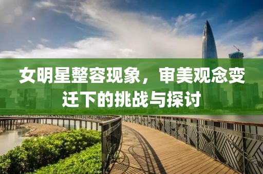 女明星整容現(xiàn)象，審美觀念變遷下的挑戰(zhàn)與探討