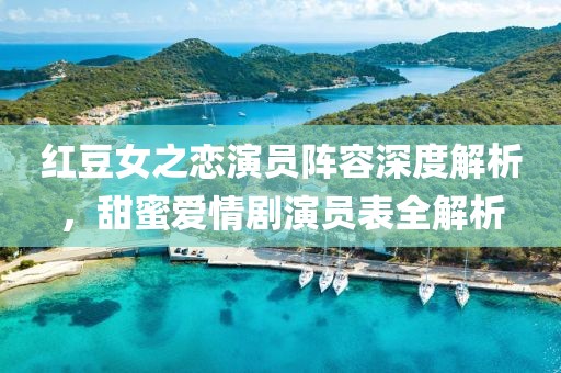 紅豆女之戀演員陣容深度解析，甜蜜愛情劇演員表全解析