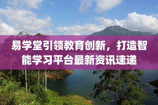 易學(xué)堂引領(lǐng)教育創(chuàng)新，打造智能學(xué)習(xí)平臺最新資訊速遞