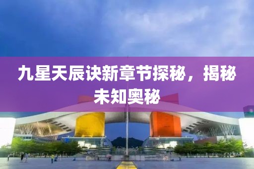 九星天辰訣新章節(jié)探秘，揭秘未知奧秘