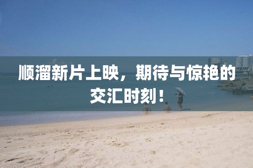 順溜新片上映，期待與驚艷的交匯時(shí)刻！
