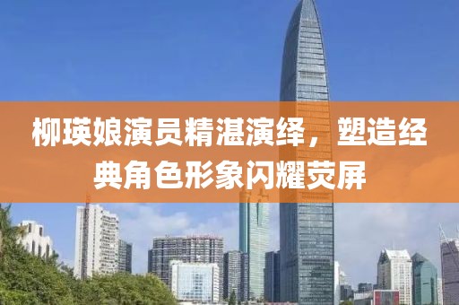 柳瑛娘演員精湛演繹，塑造經(jīng)典角色形象閃耀熒屏