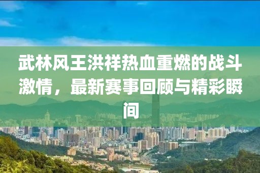 武林風(fēng)王洪祥熱血重燃的戰(zhàn)斗激情，最新賽事回顧與精彩瞬間