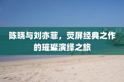 陳曉與劉亦菲，熒屏經(jīng)典之作的璀璨演繹之旅