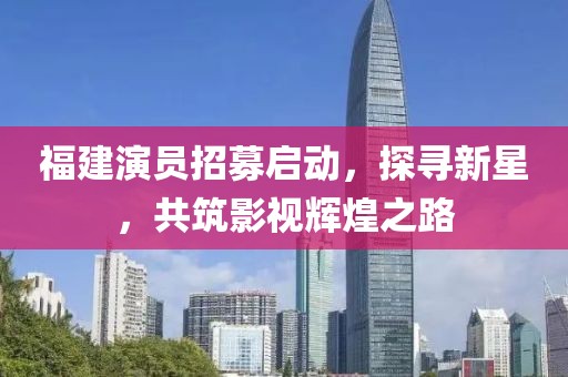 福建演員招募啟動(dòng)，探尋新星，共筑影視輝煌之路
