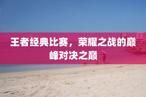 王者經(jīng)典比賽，榮耀之戰(zhàn)的巔峰對決之巔
