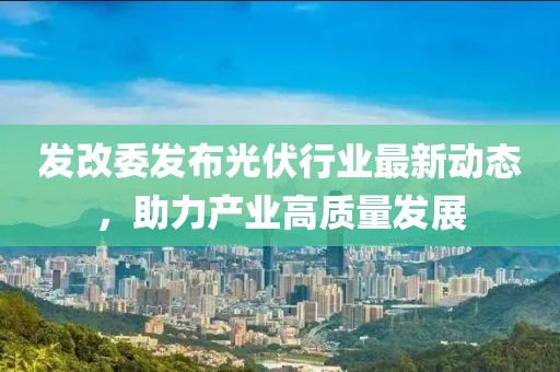 發(fā)改委發(fā)布光伏行業(yè)最新動態(tài)，助力產(chǎn)業(yè)高質(zhì)量發(fā)展