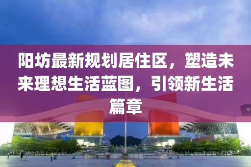 陽坊最新規(guī)劃居住區(qū)，塑造未來理想生活藍圖，引領新生活篇章