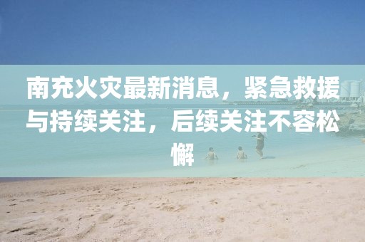 南充火災(zāi)最新消息，緊急救援與持續(xù)關(guān)注，后續(xù)關(guān)注不容松懈