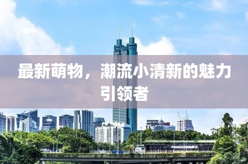 最新萌物，潮流小清新的魅力引領(lǐng)者