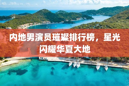 內(nèi)地男演員璀璨排行榜，星光閃耀華夏大地