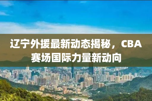 遼寧外援最新動(dòng)態(tài)揭秘，CBA賽場國際力量新動(dòng)向