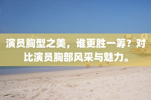 演員胸型之美，誰更勝一籌？對比演員胸部風采與魅力。