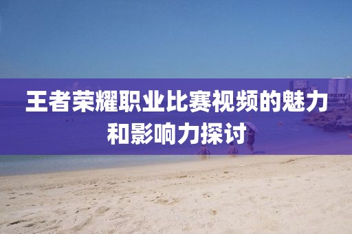 王者榮耀職業(yè)比賽視頻的魅力和影響力探討