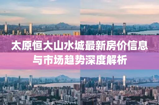 太原恒大山水城最新房價信息與市場趨勢深度解析