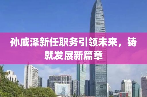 孫咸澤新任職務(wù)引領(lǐng)未來，鑄就發(fā)展新篇章