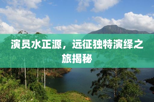 演員水正源，遠(yuǎn)征獨(dú)特演繹之旅揭秘