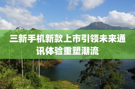 三新手機(jī)新款上市引領(lǐng)未來通訊體驗(yàn)重塑潮流