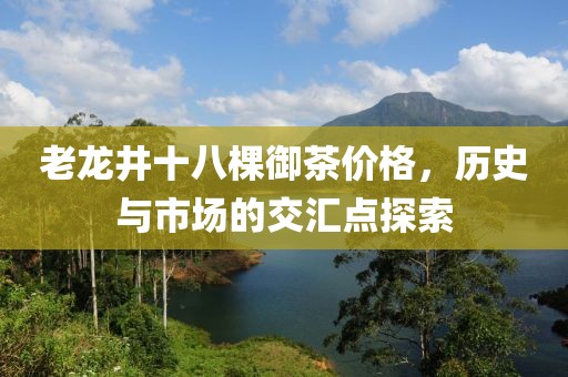 老龍井十八棵御茶價格，歷史與市場的交匯點(diǎn)探索