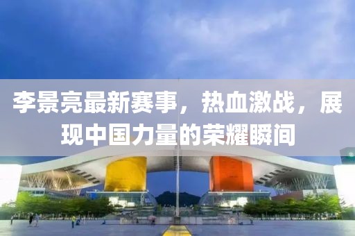 李景亮最新賽事，熱血激戰(zhàn)，展現(xiàn)中國(guó)力量的榮耀瞬間